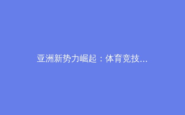 亚洲新势力崛起：体育竞技版图的重塑与未来挑战 - 2